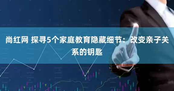 尚红网 探寻5个家庭教育隐藏细节：改变亲子关系的钥匙