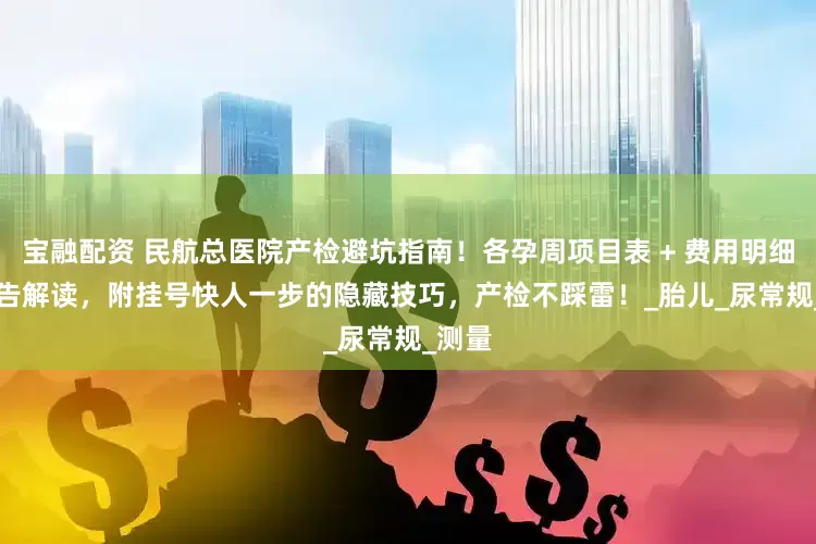 宝融配资 民航总医院产检避坑指南！各孕周项目表 + 费用明细 + 报告解读，附挂号快人一步的隐藏技巧，产检不踩雷！_胎儿_尿常规_测量