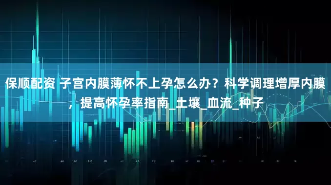 保顺配资 子宫内膜薄怀不上孕怎么办？科学调理增厚内膜，提高怀孕率指南_土壤_血流_种子