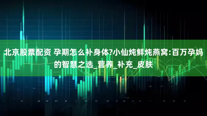 北京股票配资 孕期怎么补身体?小仙炖鲜炖燕窝:百万孕妈的智慧之选_营养_补充_皮肤