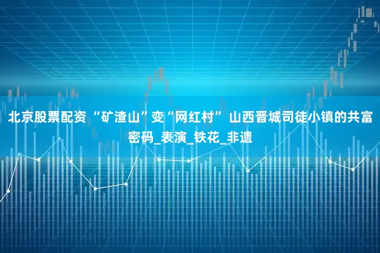 北京股票配资 “矿渣山”变“网红村” 山西晋城司徒小镇的共富密码_表演_铁花_非遗