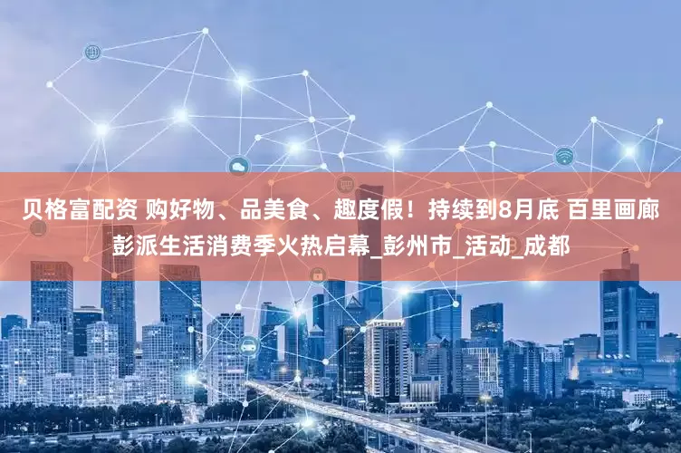 贝格富配资 购好物、品美食、趣度假！持续到8月底 百里画廊彭派生活消费季火热启幕_彭州市_活动_成都