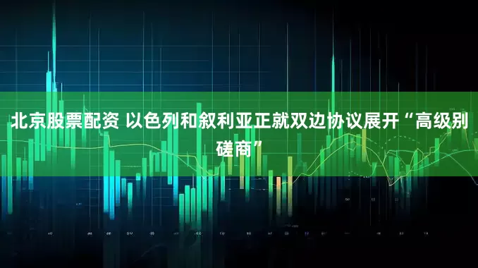 北京股票配资 以色列和叙利亚正就双边协议展开“高级别磋商”