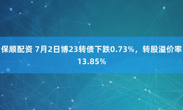 保顺配资 7月2日博23转债下跌0.73%，转股溢价率13.85%