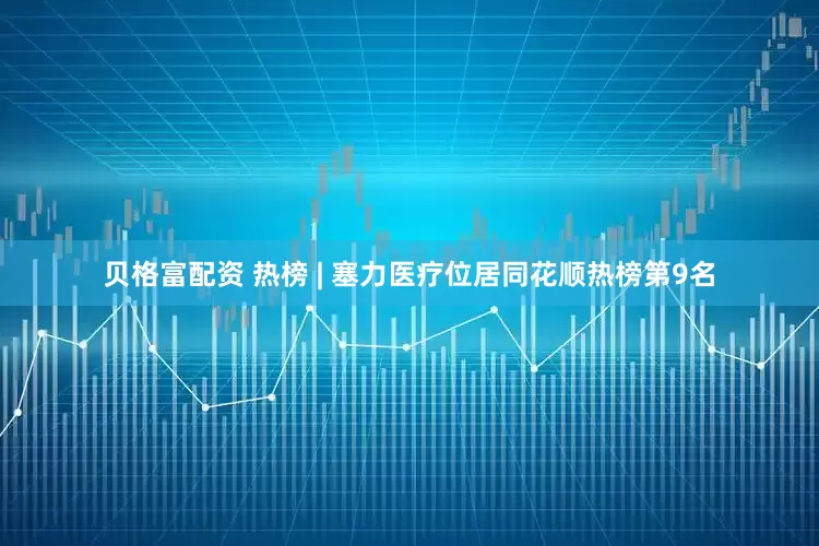 贝格富配资 热榜 | 塞力医疗位居同花顺热榜第9名