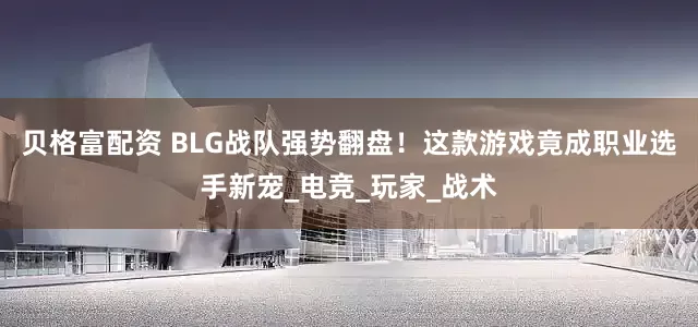 贝格富配资 BLG战队强势翻盘！这款游戏竟成职业选手新宠_电竞_玩家_战术