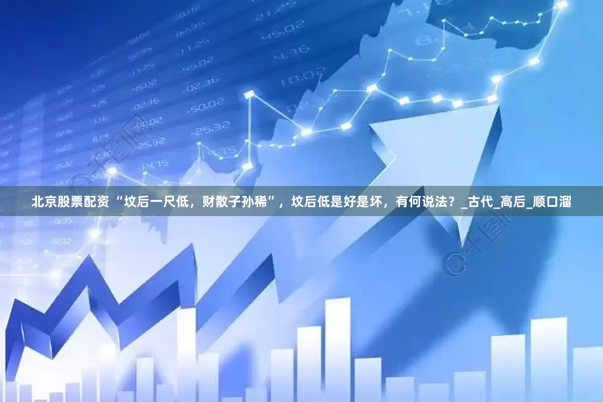 北京股票配资 “坟后一尺低，财散子孙稀”，坟后低是好是坏，有何说法？_古代_高后_顺口溜
