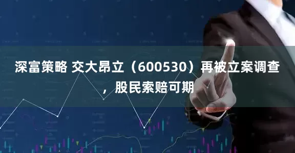 深富策略 交大昂立（600530）再被立案调查，股民索赔可期