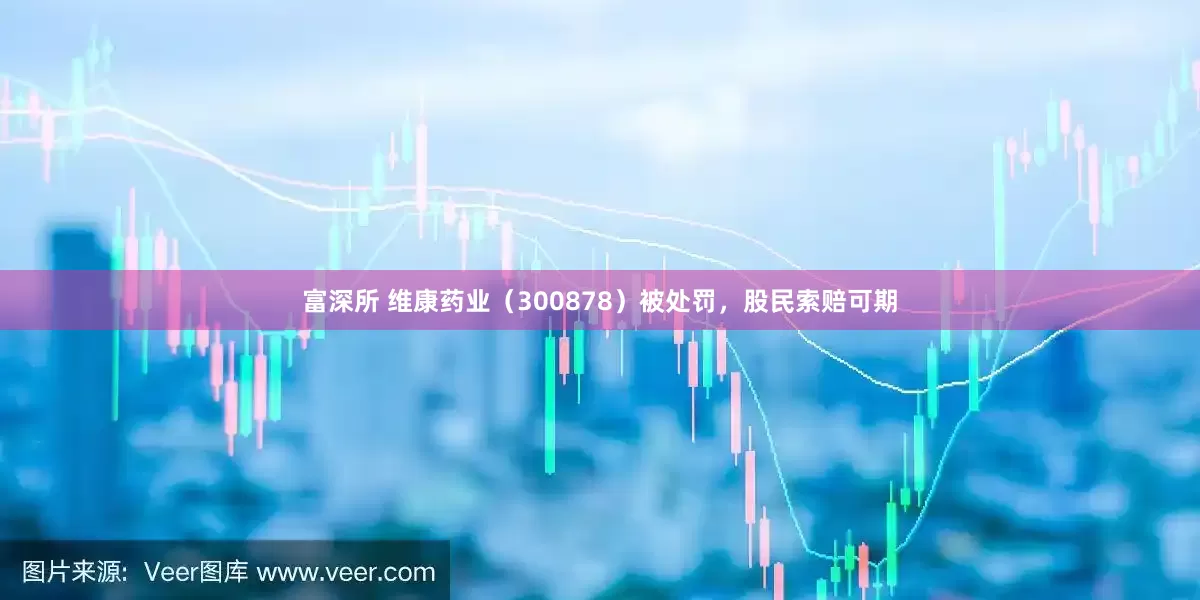 富深所 维康药业（300878）被处罚，股民索赔可期