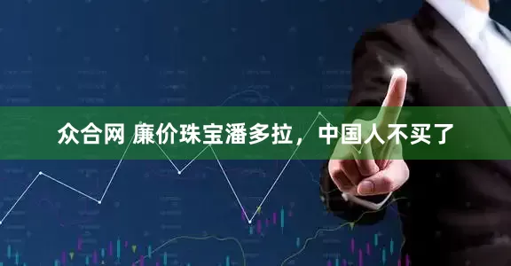 众合网 廉价珠宝潘多拉，中国人不买了