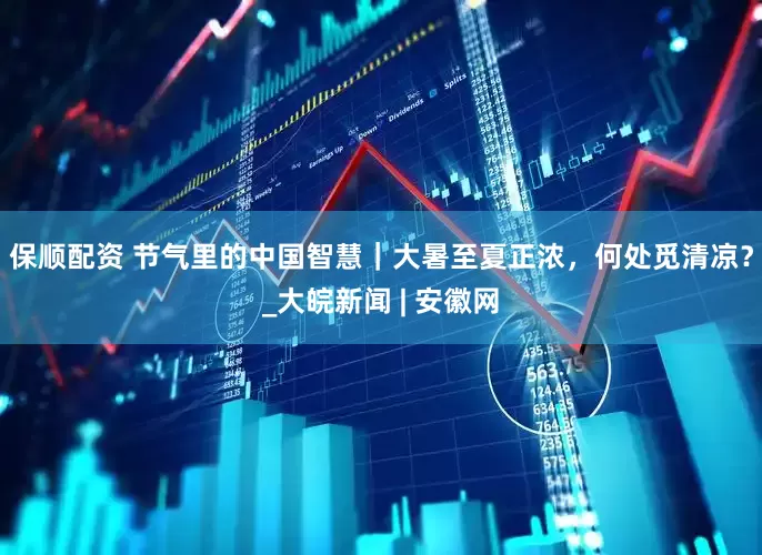 保顺配资 节气里的中国智慧｜大暑至夏正浓，何处觅清凉？_大皖新闻 | 安徽网