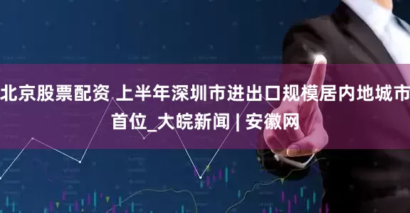 北京股票配资 上半年深圳市进出口规模居内地城市首位_大皖新闻 | 安徽网