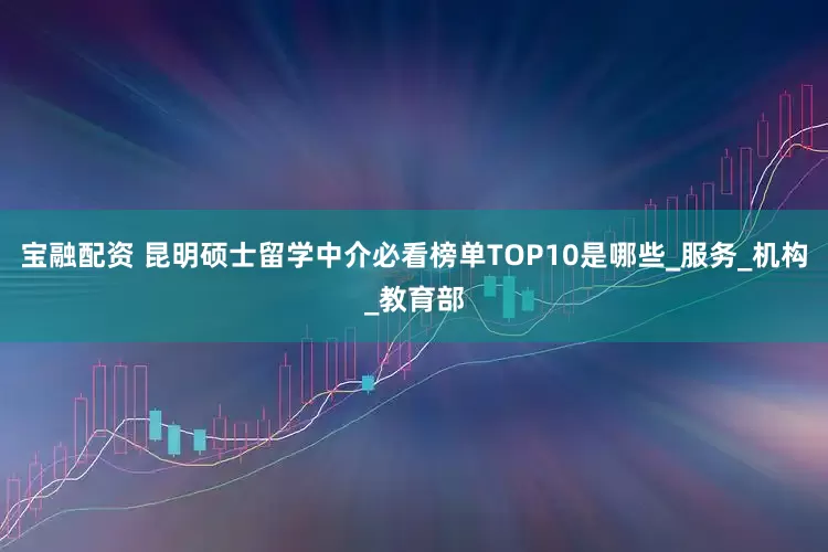 宝融配资 昆明硕士留学中介必看榜单TOP10是哪些_服务_机构_教育部