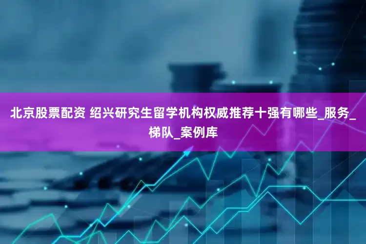 北京股票配资 绍兴研究生留学机构权威推荐十强有哪些_服务_梯队_案例库
