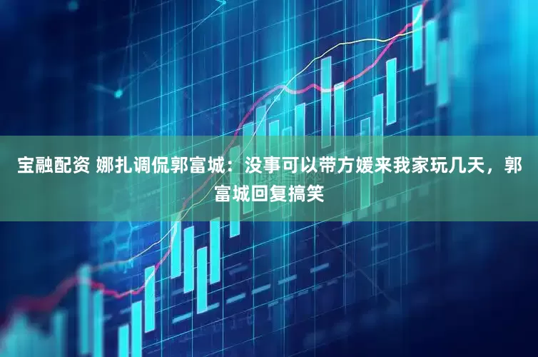宝融配资 娜扎调侃郭富城：没事可以带方媛来我家玩几天，郭富城回复搞笑