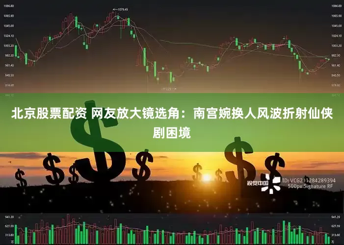 北京股票配资 网友放大镜选角：南宫婉换人风波折射仙侠剧困境