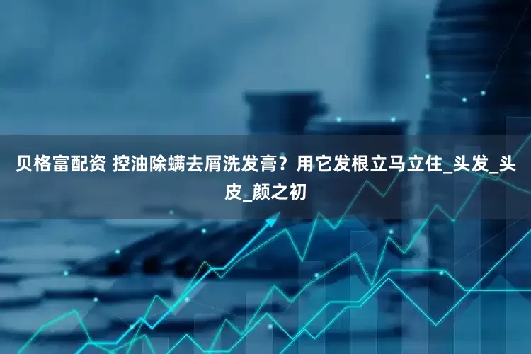 贝格富配资 控油除螨去屑洗发膏？用它发根立马立住_头发_头皮_颜之初