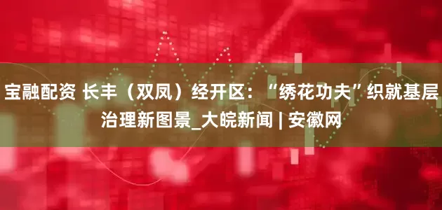 宝融配资 长丰（双凤）经开区：“绣花功夫”织就基层治理新图景_大皖新闻 | 安徽网