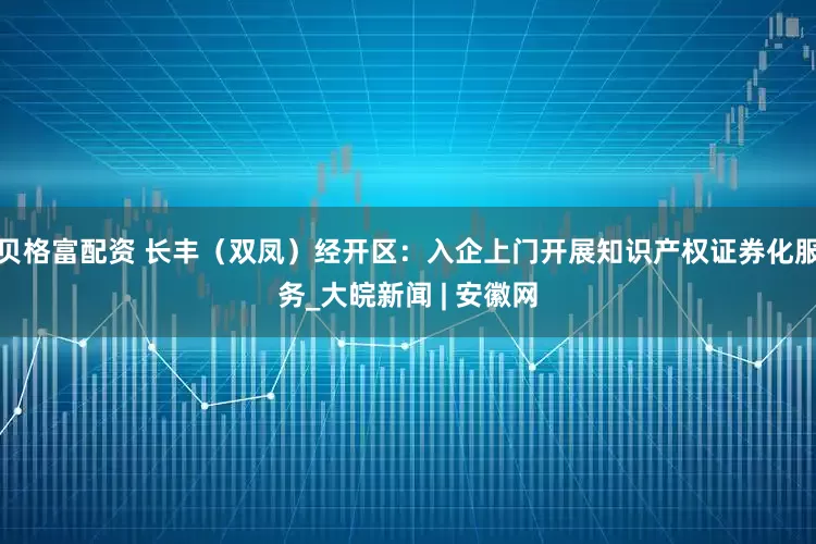 贝格富配资 长丰（双凤）经开区：入企上门开展知识产权证券化服务_大皖新闻 | 安徽网