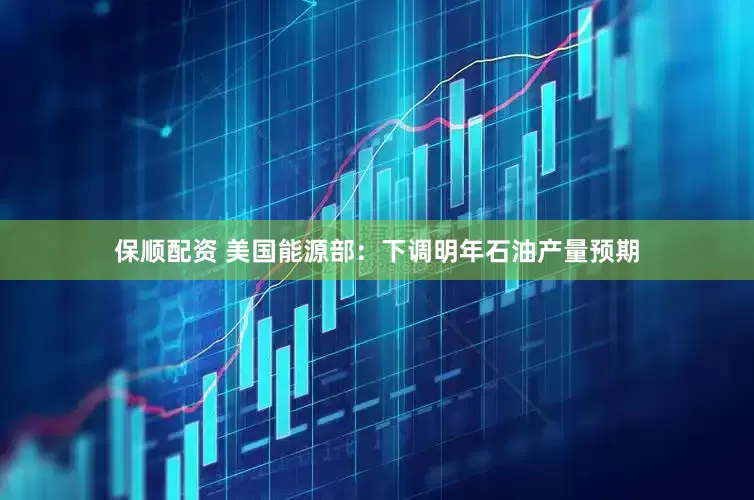 保顺配资 美国能源部：下调明年石油产量预期