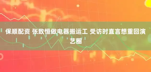保顺配资 张致恒做电器搬运工 受访时直言想重回演艺圈