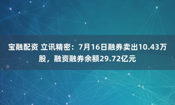 宝融配资 立讯精密:7月16日融券卖出10.43万股,融资融券余额29.72亿元