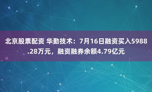 北京股票配资 华勤技术:7月16日融资买入5988.28万元,融资融券余额4.79亿元