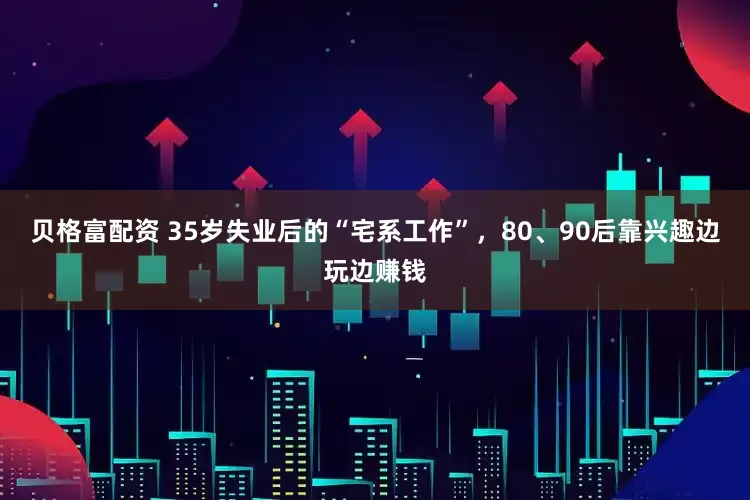 贝格富配资 35岁失业后的“宅系工作”，80、90后靠兴趣边玩边赚钱