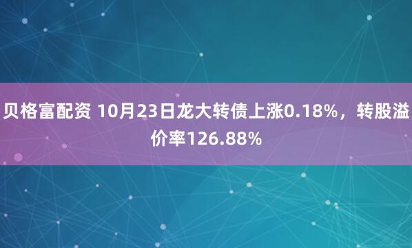 贝格富配资 10月23日龙大转债上涨0.18%，转股溢价率126.88%