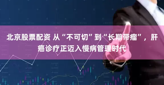 北京股票配资 从“不可切”到“长期带瘤”,肝癌诊疗正迈入慢病管理时代