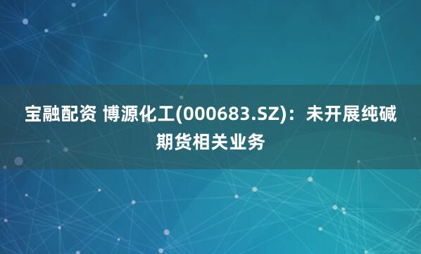 宝融配资 博源化工(000683.SZ)：未开展纯碱期货相关业务