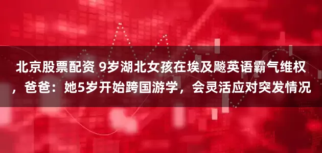 北京股票配资 9岁湖北女孩在埃及飚英语霸气维权，爸爸：她5岁开始跨国游学，会灵活应对突发情况