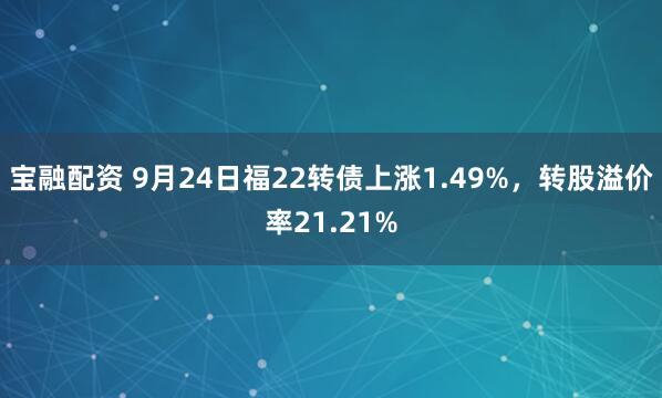宝融配资 9月24日福22转债上涨1.49%，转股溢价率21.21%