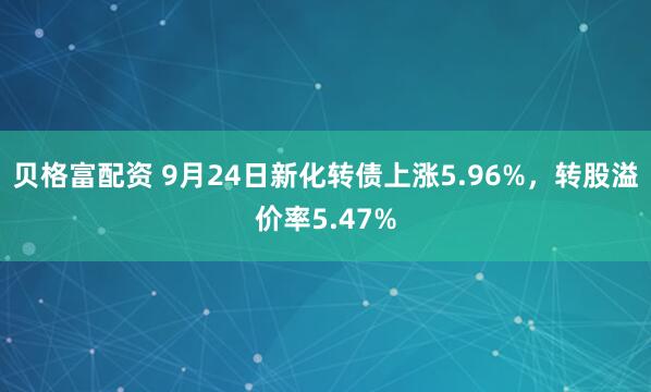 贝格富配资 9月24日新化转债上涨5.96%，转股溢价率5.47%