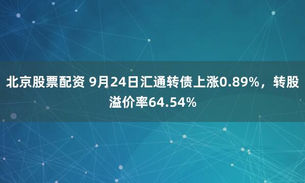 北京股票配资 9月24日汇通转债上涨0.89%，转股溢价率64.54%