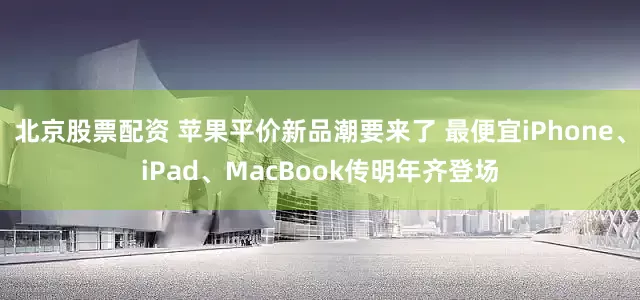 北京股票配资 苹果平价新品潮要来了 最便宜iPhone、iPad、MacBook传明年齐登场