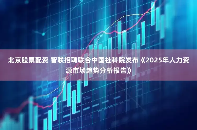 北京股票配资 智联招聘联合中国社科院发布《2025年人力资源市场趋势分析报告》