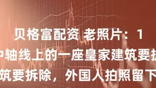 贝格富配资 老照片：1956北京中轴线上的一座皇家建筑要拆除，外国人拍照留下最后念想