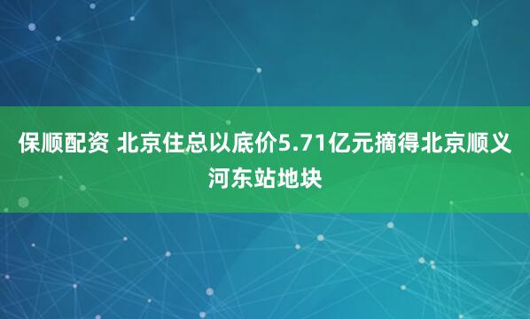 保顺配资 北京住总以底价5.71亿元摘得北京顺义河东站地块