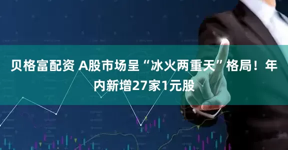 贝格富配资 A股市场呈“冰火两重天”格局！年内新增27家1元股