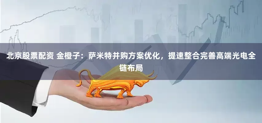 北京股票配资 金橙子：萨米特并购方案优化，提速整合完善高端光电全链布局